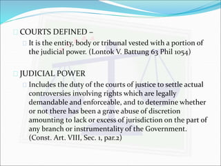  COURTS DEFINED – 
 It is the entity, body or tribunal vested with a portion of 
the judicial power. (Lontok V. Battung 63 Phil 1054) 
 JUDICIAL POWER 
 Includes the duty of the courts of justice to settle actual 
controversies involving rights which are legally 
demandable and enforceable, and to determine whether 
or not there has been a grave abuse of discretion 
amounting to lack or excess of jurisdiction on the part of 
any branch or instrumentality of the Government. 
(Const. Art. VIII, Sec. 1, par.2) 
 