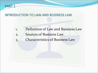 PART 1 
INTRODUCTION TO LAW AND BUSINESS LAW 
 1. Definition of Law and Business Law 
 2. Sources of Business Law 
 3. Characteristics of Business Law 
 