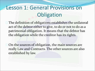 Lesson 1: General Provisions on 
Obligation 
 The definition of obligations establishes the unilateral 
act of the debtor either to give, to do or not to do as a 
patrimonial obligation. It means that the debtor has 
the obligation while the creditor has its rights. 
 On the sources of obligation, the main sources are 
really Law and Contracts. The other sources are also 
established by law. 
 