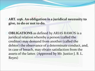  ART. 1156. An obligation is a juridical necessity to 
give, to do or not to do. 
 OBLIGATIONS as defined by ARIAS RAMOS is a 
juridical relation whereby a person (called the 
creditor) may demand from another (called the 
debtor) the observance of a determinate conduct, and, 
in case of breach, may obtain satisfaction from the 
assets of the latter. (Approved by Mr. Justice J. B. L. 
Reyes) 
 