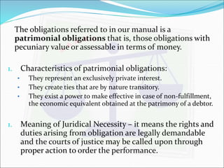 The obligations referred to in our manual is a 
patrimonial obligations that is, those obligations with 
pecuniary value or assessable in terms of money. 
1. Characteristics of patrimonial obligations: 
• They represent an exclusively private interest. 
• They create ties that are by nature transitory. 
• They exist a power to make effective in case of non-fulfillment, 
the economic equivalent obtained at the patrimony of a debtor. 
1. Meaning of Juridical Necessity – it means the rights and 
duties arising from obligation are legally demandable 
and the courts of justice may be called upon through 
proper action to order the performance. 
 