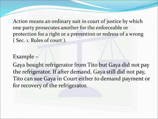  Action means an ordinary suit in court of justice by which 
one party prosecutes another for the enforceable or 
protection for a right or a prevention or redress of a wrong 
( Sec. 1. Rules of court ). 
Example – 
Gaya bought refrigerator from Tito but Gaya did not pay 
the refrigerator. If after demand, Gaya still did not pay, 
Tito can sue Gaya in Court either to demand payment or 
for recovery of the refrigerator. 
 