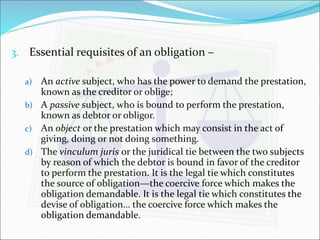 3. Essential requisites of an obligation – 
a) An active subject, who has the power to demand the prestation, 
known as the creditor or oblige; 
b) A passive subject, who is bound to perform the prestation, 
known as debtor or obligor. 
c) An object or the prestation which may consist in the act of 
giving, doing or not doing something. 
d) The vinculum juris or the juridical tie between the two subjects 
by reason of which the debtor is bound in favor of the creditor 
to perform the prestation. It is the legal tie which constitutes 
the source of obligation—the coercive force which makes the 
obligation demandable. It is the legal tie which constitutes the 
devise of obligation… the coercive force which makes the 
obligation demandable. 
 