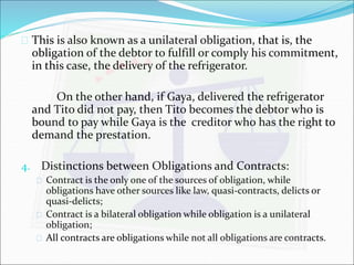  This is also known as a unilateral obligation, that is, the 
obligation of the debtor to fulfill or comply his commitment, 
in this case, the delivery of the refrigerator. 
On the other hand, if Gaya, delivered the refrigerator 
and Tito did not pay, then Tito becomes the debtor who is 
bound to pay while Gaya is the creditor who has the right to 
demand the prestation. 
4. Distinctions between Obligations and Contracts: 
 Contract is the only one of the sources of obligation, while 
obligations have other sources like law, quasi-contracts, delicts or 
quasi-delicts; 
 Contract is a bilateral obligation while obligation is a unilateral 
obligation; 
 All contracts are obligations while not all obligations are contracts. 
 