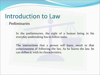 Introduction to Law 
 Preliminaries 
In the preliminaries, the sight of a human being in his 
everyday undertaking has to follow some. 
The instructions that a person will learn, result to that 
consciousness of following the law. As he learns the law, he 
can define it, with its characteristics. 
 