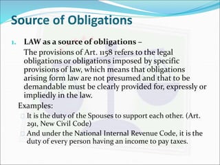 Source of Obligations 
1. LAW as a source of obligations – 
The provisions of Art. 1158 refers to the legal 
obligations or obligations imposed by specific 
provisions of law, which means that obligations 
arising form law are not presumed and that to be 
demandable must be clearly provided for, expressly or 
impliedly in the law. 
Examples: 
 It is the duty of the Spouses to support each other. (Art. 
291, New Civil Code) 
 And under the National Internal Revenue Code, it is the 
duty of every person having an income to pay taxes. 
 