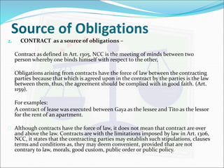Source of Obligations 
2. CONTRACT as a source of obligations – 
Contract as defined in Art. 1305, NCC is the meeting of minds between two 
person whereby one binds himself with respect to the other, 
Obligations arising from contracts have the force of law between the contracting 
parties because that which is agreed upon in the contract by the parties is the law 
between them, thus, the agreement should be complied with in good faith. (Art. 
1159). 
For examples: 
A contract of lease was executed between Gaya as the lessee and Tito as the lessor 
for the rent of an apartment. 
 Although contracts have the force of law, it does not mean that contract are over 
and above the law. Contracts are with the limitations imposed by law in Art. 1306, 
NCC, it states that the contracting parties may establish such stipulations, clauses 
terms and conditions as, they may deem convenient, provided that are not 
contrary to law, morals, good custom, public order or public policy. 
 