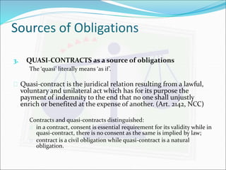 Sources of Obligations 
3. QUASI-CONTRACTS as a source of obligations 
The ‘quasi’ literally means ‘as if ’. 
 Quasi-contract is the juridical relation resulting from a lawful, 
voluntary and unilateral act which has for its purpose the 
payment of indemnity to the end that no one shall unjustly 
enrich or benefited at the expense of another. (Art. 2142, NCC) 
Contracts and quasi-contracts distinguished: 
 in a contract, consent is essential requirement for its validity while in 
quasi-contract, there is no consent as the same is implied by law; 
 contract is a civil obligation while quasi-contract is a natural 
obligation. 
 