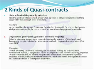 2 Kinds of Quasi-contracts 
1. Solutio Indebiti (Payment by mistake) 
It is the juridical relation which arises when a person is obliged to return something 
received by him through error or mistake. 
Example- 
Arvin owed Ian the sum of P1, 000.00. By mistake, Arvin paid P2, 000.00. Ian has the 
obligation to return the P1, 000.00 excess because there was payment by mistake. 
2. Negotiorum gestio (management of another’s property) 
It is the voluntary management or administration by a person of the abandoned 
business or property of another without any authority or power from the latter. (Art. 
2144, NCC) 
Example- 
Victor, a wealthy landowner suddenly left for abroad leaving his livestock farm 
unattended. Ramon, a neighbor of Victor managed the farm thereby incurring expenses. 
When Victor returns, he has the obligation to reimburse Ramon for the expenses 
incurred by him and to pay him for his services. It is bases on the principle that no one 
shall enrich himself at the expense of another. 
 