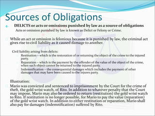 Sources of Obligations 
4. DELICTS or acts or omissions punished by law as a source of obligations 
Acts or omission punished by law is known as Delict or Felony or Crime. 
 While an act or omission is felonious because it is punished by law, the criminal act 
gives rise to civil liability as it caused damage to another. 
Civil liability arising from delicts: 
 Restitution – which is the restoration of or returning the object of the crime to the injured 
party. 
 Reparation – which is the payment by the offender of the value of the object of the crime, 
when such object cannot be returned to the injured party. 
 Indemnification – the consequential damages which includes the payment of other 
damages that may have been caused to the injures party. 
Illustration: 
 Mario was convicted and sentenced to imprisonment by the Court for the crime of 
theft, the gold wrist watch, of Rito. In addition to whatever penalty that the Court 
may impose, Mario may also be ordered to return (restitution) the gold wrist watch 
to Rito. If restitution is no longer possible, for Mario to pay the value (reparation) 
of the gold wrist watch. In addition to either restitution or reparation, Mario shall 
also pay for damages (indemnification) suffered by Rito. 
 