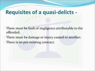 Requisites of a quasi-delicts - 
 There must be fault of negligence attributable to the 
offended; 
 There must be damage or injury caused to another; 
 There is no pre-existing contract. 
 