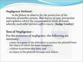  Negligence Defined – 
is the failure to observe for the protection of the 
interests of another person, that degree of care, precaution 
and vigilance which the circumstances justly demand, 
whereby such other person suffers injury. (Judge Cooley) 
Test of Negligence – 
For the existence of negligence, the following are 
necessary: 
 a duty on a party of the defendant to protect the plaintiff from 
the injury of which the letter complains; 
 a failure to perform that duty; and 
 an injury to the plaintiff through such failure. 
 