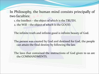  In Philosophy, the human mind consists principally of 
two faculties: 
1. the Intellect – the object of which is the TRUTH. 
2. the Will – the object of which is the GOOD. 
The infinite truth and infinite good is infinite beauty of God. 
The person was created by God and destined for God, the people 
can attain the final destiny by following the law. 
The laws that contained the instructions of God given to us are 
the COMMANDMENTS. 
 