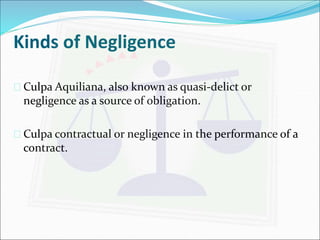 Kinds of Negligence 
 Culpa Aquiliana, also known as quasi-delict or 
negligence as a source of obligation. 
 Culpa contractual or negligence in the performance of a 
contract. 
 