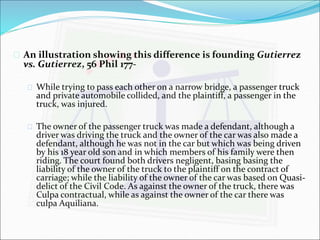  An illustration showing this difference is founding Gutierrez 
vs. Gutierrez, 56 Phil 177- 
 While trying to pass each other on a narrow bridge, a passenger truck 
and private automobile collided, and the plaintiff, a passenger in the 
truck, was injured. 
 The owner of the passenger truck was made a defendant, although a 
driver was driving the truck and the owner of the car was also made a 
defendant, although he was not in the car but which was being driven 
by his 18 year old son and in which members of his family were then 
riding. The court found both drivers negligent, basing basing the 
liability of the owner of the truck to the plaintiff on the contract of 
carriage; while the liability of the owner of the car was based on Quasi-delict 
of the Civil Code. As against the owner of the truck, there was 
Culpa contractual, while as against the owner of the car there was 
culpa Aquiliana. 
 