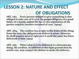 LESSON 2: NATURE AND EFFECT 
OF OBLIGATIONS 
 ART. 1163. Every person obliged to give something is also 
obliged to take care of it with the proper diligence of a good 
father of a family, unless the law or the stipulation of the 
parties requires another standard of care. (1904a) 
 ART. 1664. The creditor has a right to the fruits of the thing 
from the time the obligation to deliver it arises. However, 
he shall acquire no real right over it until the same has been 
delivered to him. (1905) 
 ART. 1165. When what is to be delivered is a determinate 
thing, the creditor, in addition to the right granted him by 
article 1170, may compel the debtor to make the delivery. 
 