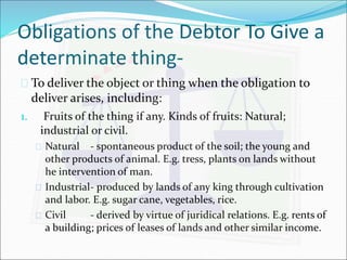 Obligations of the Debtor To Give a 
determinate thing- 
 To deliver the object or thing when the obligation to 
deliver arises, including: 
1. Fruits of the thing if any. Kinds of fruits: Natural; 
industrial or civil. 
 Natural - spontaneous product of the soil; the young and 
other products of animal. E.g. tress, plants on lands without 
he intervention of man. 
 Industrial- produced by lands of any king through cultivation 
and labor. E.g. sugar cane, vegetables, rice. 
 Civil - derived by virtue of juridical relations. E.g. rents of 
a building; prices of leases of lands and other similar income. 
 