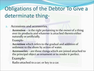 Obligations of the Debtor To Give a 
determinate thing- 
2. Accessions and accessories. 
 Accession – is the right pertaining to the owner of a thing 
over its products and whatever is attached thereto either 
naturally or artificially. 
Example- 
 Accretion which refers to the gradual and addition of 
sediment to the shore by action of water. 
 Accessories – are those things which are joined attached to 
the principal object as ornament or to render it perfect. 
Example- 
 Radio attached to a car; or key to a car. 
 