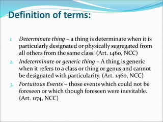 Definition of terms: 
1. Determinate thing – a thing is determinate when it is 
particularly designated or physically segregated from 
all others from the same class. (Art. 1460, NCC) 
2. Indeterminate or generic thing – A thing is generic 
when it refers to a class or thing or genus and cannot 
be designated with particularity. (Art. 1460, NCC) 
3. Fortuitous Events – those events which could not be 
foreseen or which though foreseen were inevitable. 
(Art. 1174, NCC) 
 