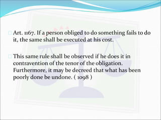  Art. 1167. If a person obliged to do something fails to do 
it, the same shall be executed at his cost. 
 This same rule shall be observed if he does it in 
contravention of the tenor of the obligation. 
Furthermore, it may be decreed that what has been 
poorly done be undone. ( 1098 ) 
 