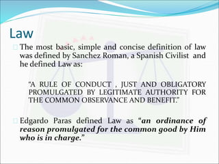 Law 
 The most basic, simple and concise definition of law 
was defined by Sanchez Roman, a Spanish Civilist and 
he defined Law as: 
“A RULE OF CONDUCT , JUST AND OBLIGATORY 
PROMULGATED BY LEGITIMATE AUTHORITY FOR 
THE COMMON OBSERVANCE AND BENEFIT.” 
 Edgardo Paras defined Law as “an ordinance of 
reason promulgated for the common good by Him 
who is in charge.” 
 
