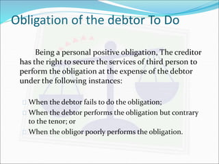 Obligation of the debtor To Do 
Being a personal positive obligation, The creditor 
has the right to secure the services of third person to 
perform the obligation at the expense of the debtor 
under the following instances: 
 When the debtor fails to do the obligation; 
 When the debtor performs the obligation but contrary 
to the tenor; or 
 When the obligor poorly performs the obligation. 
 