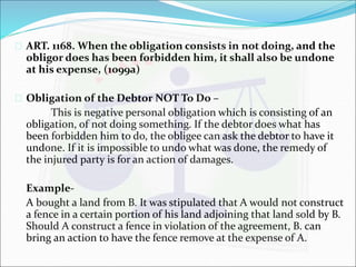  ART. 1168. When the obligation consists in not doing, and the 
obligor does has been forbidden him, it shall also be undone 
at his expense, (1099a) 
 Obligation of the Debtor NOT To Do – 
This is negative personal obligation which is consisting of an 
obligation, of not doing something. If the debtor does what has 
been forbidden him to do, the obligee can ask the debtor to have it 
undone. If it is impossible to undo what was done, the remedy of 
the injured party is for an action of damages. 
Example- 
A bought a land from B. It was stipulated that A would not construct 
a fence in a certain portion of his land adjoining that land sold by B. 
Should A construct a fence in violation of the agreement, B. can 
bring an action to have the fence remove at the expense of A. 
 
