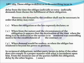  ART. 1169. Those oblige to deliver or to do something incur in 
delay from the time the obligee judicially or extra - judicially 
demands from theme the fulfillment of their obligation. 
However, the demand by the creditor shall not be necessary in 
order that delay may exist: 
( 1 ) When the obligation or the law expressly declares; or 
( 2 ) When from the nature and the circumstances of the 
obligation it appears that the destination of the time when the 
thing is to be delivered or the service is to rendered was controlling 
motive for the establishment of the contract; or 
( 3 ) When demand would be useless, as when the obligor has 
rendered it beyond his power to perform. 
In reciprocal obligations, neither party incurs in delay if the other 
does not comply in a proper manner with what is incumbent upon 
him. From the moment one of the parties fulfills his obligation, 
delay by the other begins. ( 1100a ) 
 