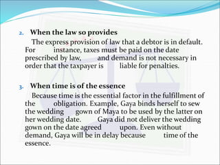 2. When the law so provides 
The express provision of law that a debtor is in default. 
For instance, taxes must be paid on the date 
prescribed by law, and demand is not necessary in 
order that the taxpayer is liable for penalties. 
3. When time is of the essence 
Because time is the essential factor in the fulfillment of 
the obligation. Example, Gaya binds herself to sew 
the wedding gown of Maya to be used by the latter on 
her wedding date. Gaya did not deliver the wedding 
gown on the date agreed upon. Even without 
demand, Gaya will be in delay because time of the 
essence. 
 