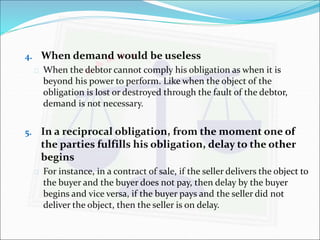 4. When demand would be useless 
 When the debtor cannot comply his obligation as when it is 
beyond his power to perform. Like when the object of the 
obligation is lost or destroyed through the fault of the debtor, 
demand is not necessary. 
5. In a reciprocal obligation, from the moment one of 
the parties fulfills his obligation, delay to the other 
begins 
 For instance, in a contract of sale, if the seller delivers the object to 
the buyer and the buyer does not pay, then delay by the buyer 
begins and vice versa, if the buyer pays and the seller did not 
deliver the object, then the seller is on delay. 
 