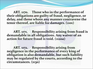 ART. 1170. Those who in the performance of 
their obligations are guilty of fraud, negligence, or 
delay, and those whoin any manner contravene the 
tenor thereof, are liable for damages. (1101) 
ART. 1171. Responsibility arising from fraud is 
demandable in all obligations. Any waiver of an 
action for future fraud is void. (1120a) 
ART. 1172. Responsibility arising from 
negligence in the performance of every king of 
obligation is also demandable, but such liability 
may be regulated by the courts, according to the 
circumstances. (1130) 
 