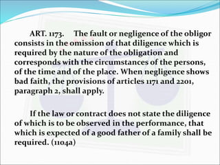 ART. 1173. The fault or negligence of the obligor 
consists in the omission of that diligence which is 
required by the nature of the obligation and 
corresponds with the circumstances of the persons, 
of the time and of the place. When negligence shows 
bad faith, the provisions of articles 1171 and 2201, 
paragraph 2, shall apply. 
If the law or contract does not state the diligence 
of which is to be observed in the performance, that 
which is expected of a good father of a family shall be 
required. (1104a) 
 