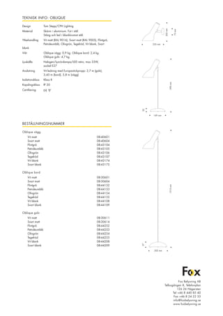 TEKNISK INFO: OBLIQUE
Design		 Tom Stepp/CPH Lighting
Material		 Skärm i aluminium. Fot i stål.
			 Stång och led i blankkromat stål.
Ytbehandling	 Vit matt (RAL 9016), Svart matt (RAL 9005), Flintgrå,
			 Petroleumblå, Olivgrön, Tegelröd, Vit blank, Svart
blank
Vikt			 Oblique vägg: 0,9 kg. Oblique bord: 2,4 kg.
			 Oblique golv: 4,7 kg.
Ljuskälla		 Halogen/Lysrörslampa/LED retro, max 53W,
			 sockel E27
Anslutning	 Vit ledning med Europastickpropp: 2,7 m (golv),
			 3,45 m (bord), 3,8 m (vägg)
Isolationsklass	 Klass II
Kapslingsklass	 IP 20
Certifiering 	
BESTÄLLNINGSNUMMER
Oblique vägg	
	 Vit matt			 08-40601	
	 Svart matt			 08-40604
	 Flintgrå			 08-43104
	 Petroleumblå			 08-43105
	 Olivgrön 			 08-43106
	 Tegelröd 			 08-43107
	 Vit blank 			 08-43174
	 Svart blank 			 08-43175
	
Oblique bord
	 Vit matt			 08-30601	
	 Svart matt			 08-30604
	 Flintgrå			 08-44152
	 Petroleumblå			 08-44153	
	 Olivgrön			 08-44154
	 Tegelröd			 08-44155	
	 Vit blank			 08-44108
	 Svart blank			 08-44109
	
Oblique golv
	 Vit matt			 08-30611	
	 Svart matt			 08-30614
	 Flintgrå			 08-44252	
	 Petroleumblå			 08-44253	
	 Olivgrön			 08-44254
	 Tegelröd			 08-44255	
	 Vit blank			 08-44208	
	 Svart blank			 08-44209
Fox Belysning AB
Tellusgången 8, Telefonplan
126 26 Hägersten
Tel +46 8 440 85 40
Fax +46 8 24 22 33
info@foxbelysning.se
www.foxbelysning.se
•590mm
32
169 mm •
•205mm•
73mm
•
235 mm •
1315mm
57
202 mm
 