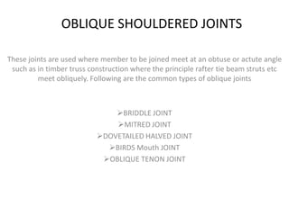 OBLIQUE SHOULDERED JOINTS

These joints are used where member to be joined meet at an obtuse or actute angle
 such as in timber truss construction where the principle rafter tie beam struts etc
         meet obliquely. Following are the common types of oblique joints



                               BRIDDLE JOINT
                               MITRED JOINT
                           DOVETAILED HALVED JOINT
                             BIRDS Mouth JOINT
                            OBLIQUE TENON JOINT
 
