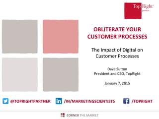 www.toprightpartners.com 1	
  ©	
  Copyright	
  2014	
  TopRight®,	
  LLC.	
  All	
  Rights	
  Reserved.	
   CORNER	
  THE	
  MARKET	
  CORNER	
  THE	
  MARKET	
  
OBLITERATE	
  YOUR	
  
CUSTOMER	
  PROCESSES	
  
	
  
The	
  Impact	
  of	
  Digital	
  on	
  
Customer	
  Processes	
  
	
  
Dave	
  SuLon	
  
President	
  and	
  CEO,	
  TopRight	
  
	
  
January	
  7,	
  2015	
  	
  
	
  	
  
@TOPRIGHTPARTNER	
   /TOPRIGHT	
  /IN/MARKETINGSCIENTISTS	
  
 