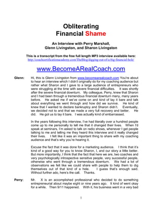 Obliterating 
Financial Shame 
An Interview with Perry Marshall, 
Glenn Livingston, and Sharon Livingston 
This is a transcript from the free full length MP3 interview available here: 
http://coachcertificationacademy.com/TheBlog/digging-out-of-a-big-financial-hole/ 
www.BecomeARealCoach.com 
Glenn: Hi, this is Glenn Livingston from www.becomearealcoach.com You're about 
to hear an interview which I didn’t originally do for my coaching audience but 
rather what Sharon and I gave to a large audience of entrepreneurs who 
were struggling at the time with severe financial difficulties. It was shortly 
after the severe financial downturn. My colleague, Perry, knew that Sharon 
and I had been through a tremendous financial downturn many, many years 
before. He asked me if we’ve come on and kind of lay it bare and talk 
about everything we went through and how did we survive. He kind of 
knew that I wanted to declare bankruptcy and Sharon didn’t. Eventually, 
we decided not to and that we made a very full recovery and better. He 
did. He got us to lay it bare. I was actually kind of embarrassed. 
In the years following this interview, I’ve had literally over a hundred people 
come up to me personally to tell me that it changed their lives. When I'd 
speak at seminars, I’m asked to talk on radio shows, whenever I get people 
talking to me and telling me they heard this interview and it really changed 
their lives. I felt like it was an important thing to share with my coaching 
audience and that’s why you’re hearing it. 
Excuse the fact that it was done for a marketing audience. I think that it’s 
kind of a good way for you to know Sharon, I, and our story a little better. 
But more importantly, I think that the fact that here we are, two coaches and 
very psychologically introspective sensitive people, very successful people, 
otherwise who went through a tremendous downturn. We had a lot of 
observations we felt like we could share with people to help them to dig 
themselves out of that kind of a hole. I guess that’s enough said. 
Without further ado, here’s the call. Thanks. 
Perry: Mr. X is an accomplished professional who decided to do something 
entrepreneurial about maybe eight or nine years ago. It kind of went okay 
for a while. Then 9/11 happened. With it, his business went in a very bad 
1 
 