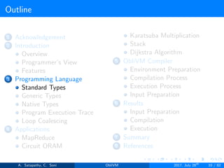 Outline
1 Acknowledgement
2 Introduction
Overview
Programmer’s View
Features
3 Programming Language
Standard Types
Generic Types
Native Types
Program Execution Trace
Loop Coalescing
4 Applications
MapReduce
Circuit ORAM
Karatsuba Multiplication
Stack
Dijkstra Algorithm
5 ObliVM Compiler
Environment Preparation
Compilation Process
Execution Process
Input Preparation
6 Results
Input Preparation
Compilation
Execution
7 Summary
8 References
A. Satapathy, C. Soni ObliVM 2017, July 28th
10 / 82
 