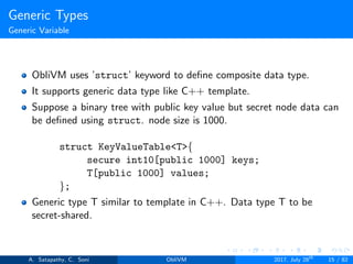 Generic Types
Generic Variable
ObliVM uses ’struct’ keyword to deﬁne composite data type.
It supports generic data type like C++ template.
Suppose a binary tree with public key value but secret node data can
be deﬁned using struct. node size is 1000.
struct KeyValueTable<T>{
secure int10[public 1000] keys;
T[public 1000] values;
};
Generic type T similar to template in C++. Data type T to be
secret-shared.
A. Satapathy, C. Soni ObliVM 2017, July 28th
15 / 82
 