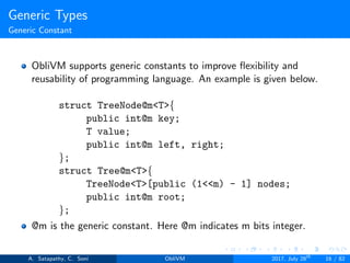 Generic Types
Generic Constant
ObliVM supports generic constants to improve ﬂexibility and
reusability of programming language. An example is given below.
struct TreeNode@m<T>{
public int@m key;
T value;
public int@m left, right;
};
struct Tree@m<T>{
TreeNode<T>[public (1<<m) - 1] nodes;
public int@m root;
};
@m is the generic constant. Here @m indicates m bits integer.
A. Satapathy, C. Soni ObliVM 2017, July 28th
16 / 82
 