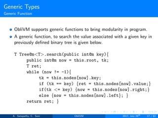 Generic Types
Generic Function
ObliVM supports generic functions to bring modularity in program.
A generic function, to search the value associated with a given key in
previously deﬁned binary tree is given below.
T Tree@m<T>.search(public int@m key){
public int@m now = this.root, tk;
T ret;
while (now != -1){
tk = this.nodes[now].key;
if (tk == key) {ret = this.nodes[now].value;}
if(tk <= key) {now = this.nodes[now].right;}
else {now = this.nodes[now].left}; }
return ret; }
A. Satapathy, C. Soni ObliVM 2017, July 28th
17 / 82
 