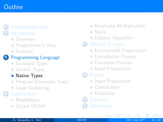 Outline
1 Acknowledgement
2 Introduction
Overview
Programmer’s View
Features
3 Programming Language
Standard Types
Generic Types
Native Types
Program Execution Trace
Loop Coalescing
4 Applications
MapReduce
Circuit ORAM
Karatsuba Multiplication
Stack
Dijkstra Algorithm
5 ObliVM Compiler
Environment Preparation
Compilation Process
Execution Process
Input Preparation
6 Results
Input Preparation
Compilation
Execution
7 Summary
8 References
A. Satapathy, C. Soni ObliVM 2017, July 28th
18 / 82
 