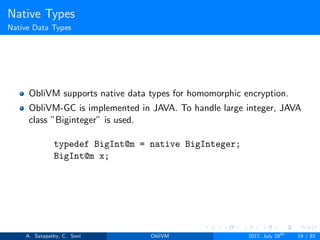 Native Types
Native Data Types
ObliVM supports native data types for homomorphic encryption.
ObliVM-GC is implemented in JAVA. To handle large integer, JAVA
class ”Biginteger” is used.
typedef BigInt@m = native BigInteger;
BigInt@m x;
A. Satapathy, C. Soni ObliVM 2017, July 28th
19 / 82
 