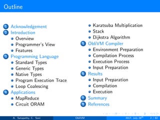 Outline
1 Acknowledgement
2 Introduction
Overview
Programmer’s View
Features
3 Programming Language
Standard Types
Generic Types
Native Types
Program Execution Trace
Loop Coalescing
4 Applications
MapReduce
Circuit ORAM
Karatsuba Multiplication
Stack
Dijkstra Algorithm
5 ObliVM Compiler
Environment Preparation
Compilation Process
Execution Process
Input Preparation
6 Results
Input Preparation
Compilation
Execution
7 Summary
8 References
A. Satapathy, C. Soni ObliVM 2017, July 28th
2 / 82
 