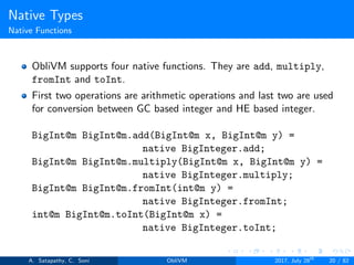 Native Types
Native Functions
ObliVM supports four native functions. They are add, multiply,
fromInt and toInt.
First two operations are arithmetic operations and last two are used
for conversion between GC based integer and HE based integer.
BigInt@m BigInt@m.add(BigInt@m x, BigInt@m y) =
native BigInteger.add;
BigInt@m BigInt@m.multiply(BigInt@m x, BigInt@m y) =
native BigInteger.multiply;
BigInt@m BigInt@m.fromInt(int@m y) =
native BigInteger.fromInt;
int@m BigInt@m.toInt(BigInt@m x) =
native BigInteger.toInt;
A. Satapathy, C. Soni ObliVM 2017, July 28th
20 / 82
 