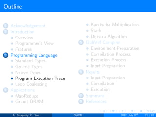 Outline
1 Acknowledgement
2 Introduction
Overview
Programmer’s View
Features
3 Programming Language
Standard Types
Generic Types
Native Types
Program Execution Trace
Loop Coalescing
4 Applications
MapReduce
Circuit ORAM
Karatsuba Multiplication
Stack
Dijkstra Algorithm
5 ObliVM Compiler
Environment Preparation
Compilation Process
Execution Process
Input Preparation
6 Results
Input Preparation
Compilation
Execution
7 Summary
8 References
A. Satapathy, C. Soni ObliVM 2017, July 28th
21 / 82
 