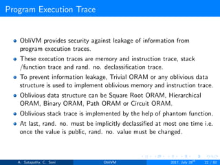 Program Execution Trace
ObliVM provides security against leakage of information from
program execution traces.
These execution traces are memory and instruction trace, stack
/function trace and rand. no. declassiﬁcation trace.
To prevent information leakage, Trivial ORAM or any oblivious data
structure is used to implement oblivious memory and instruction trace.
Oblivious data structure can be Square Root ORAM, Hierarchical
ORAM, Binary ORAM, Path ORAM or Circuit ORAM.
Oblivious stack trace is implemented by the help of phantom function.
At last, rand. no. must be implicitly declassiﬁed at most one time i.e.
once the value is public, rand. no. value must be changed.
A. Satapathy, C. Soni ObliVM 2017, July 28th
22 / 82
 