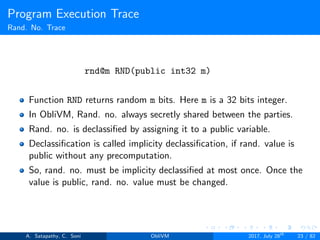 Program Execution Trace
Rand. No. Trace
rnd@m RND(public int32 m)
Function RND returns random m bits. Here m is a 32 bits integer.
In ObliVM, Rand. no. always secretly shared between the parties.
Rand. no. is declassiﬁed by assigning it to a public variable.
Declassiﬁcation is called implicity declassiﬁcation, if rand. value is
public without any precomputation.
So, rand. no. must be implicity declassiﬁed at most once. Once the
value is public, rand. no. value must be changed.
A. Satapathy, C. Soni ObliVM 2017, July 28th
23 / 82
 