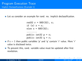Program Execution Trace
Implicit Declassiﬁcations (Example 1)
Let us consider an example for rand. no. implicit declassiﬁcation.
rnd32 r = RND(32), x;
if (s) x = r;
else x = RND(32);
........
public int32 p = x;
public int32 q = r;
if s = 1 then public variables ’p’ and ’q’ contain ’r’ value. Here ’r’
value is disclosed twice.
To prevent this, rand. variable value must be updated after ﬁrst
revelation.
A. Satapathy, C. Soni ObliVM 2017, July 28th
24 / 82
 