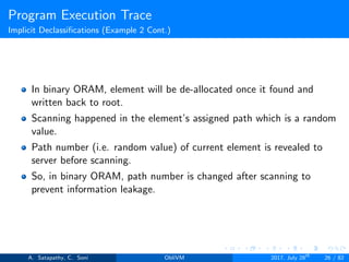 Program Execution Trace
Implicit Declassiﬁcations (Example 2 Cont.)
In binary ORAM, element will be de-allocated once it found and
written back to root.
Scanning happened in the element’s assigned path which is a random
value.
Path number (i.e. random value) of current element is revealed to
server before scanning.
So, in binary ORAM, path number is changed after scanning to
prevent information leakage.
A. Satapathy, C. Soni ObliVM 2017, July 28th
26 / 82
 