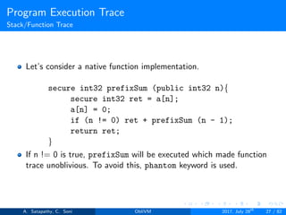 Program Execution Trace
Stack/Function Trace
Let’s consider a native function implementation.
secure int32 prefixSum (public int32 n){
secure int32 ret = a[n];
a[n] = 0;
if (n != 0) ret + prefixSum (n - 1);
return ret;
}
If n != 0 is true, prefixSum will be executed which made function
trace unoblivious. To avoid this, phantom keyword is used.
A. Satapathy, C. Soni ObliVM 2017, July 28th
27 / 82
 